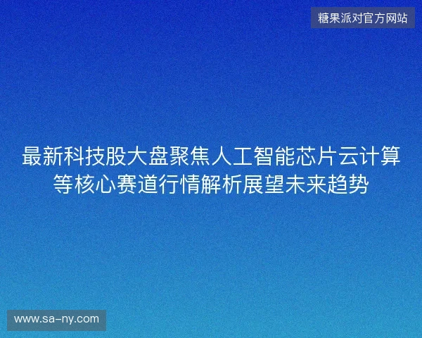 最新科技股大盘聚焦人工智能芯片云计算等核心赛道行情解析展望未来趋势