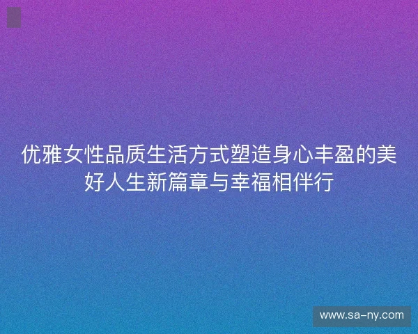 优雅女性品质生活方式塑造身心丰盈的美好人生新篇章与幸福相伴行 优雅女性品质生活方式塑造身心丰盈的美好人生新篇章与幸福相伴行