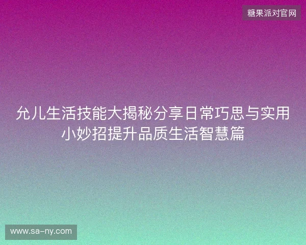 允儿生活技能大揭秘分享日常巧思与实用小妙招提升品质生活智慧篇 允儿生活技能大揭秘分享日常巧思与实用小妙招提升品质生活智慧篇